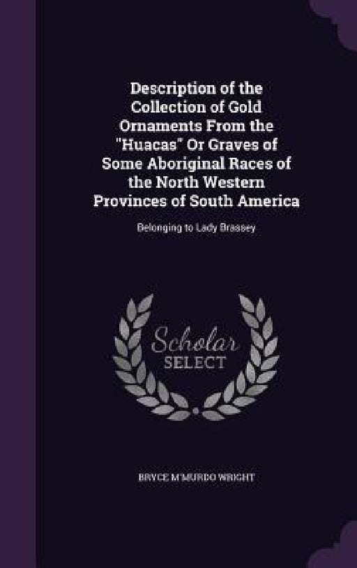 Description of the Collection of Gold Ornaments From the "Huacas" Or Graves of Some Aboriginal Races of the North Western Provinces of South America: by Bryce M'Murdo Wright
