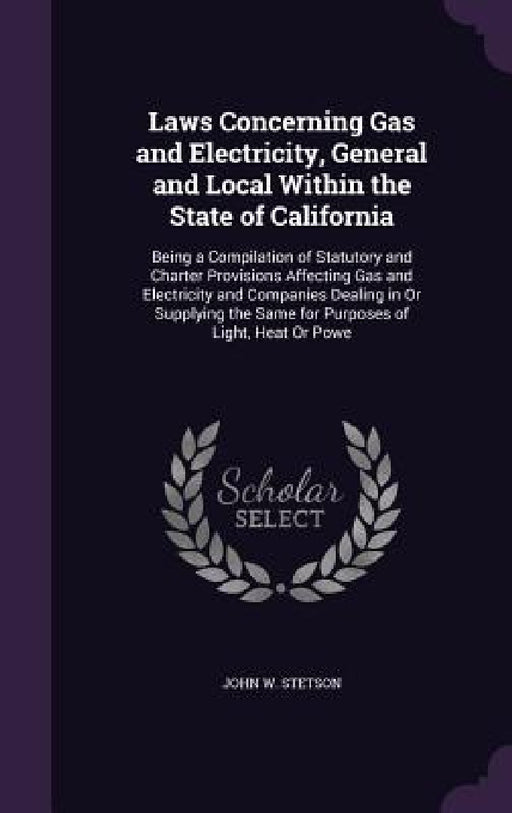 Laws Concerning Gas and Electricity, General and Local Within the State of California: Being a Compilation of Statutory and Charter Provisions Affecti by John W. Stetson