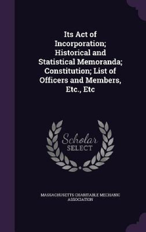 Its Act of Incorporation; Historical and Statistical Memoranda; Constitution; List of Officers and Members, Etc., Etc by Massachusetts Charitable Mechanic Associ