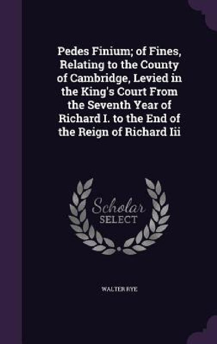 Pedes Finium; of Fines, Relating to the County of Cambridge, Levied in the King's Court From the Seventh Year of Richard I. to the End of the Reign of by Walter Rye