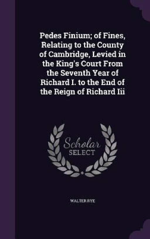 Pedes Finium; of Fines, Relating to the County of Cambridge, Levied in the King's Court From the Seventh Year of Richard I. to the End of the Reign of by Walter Rye
