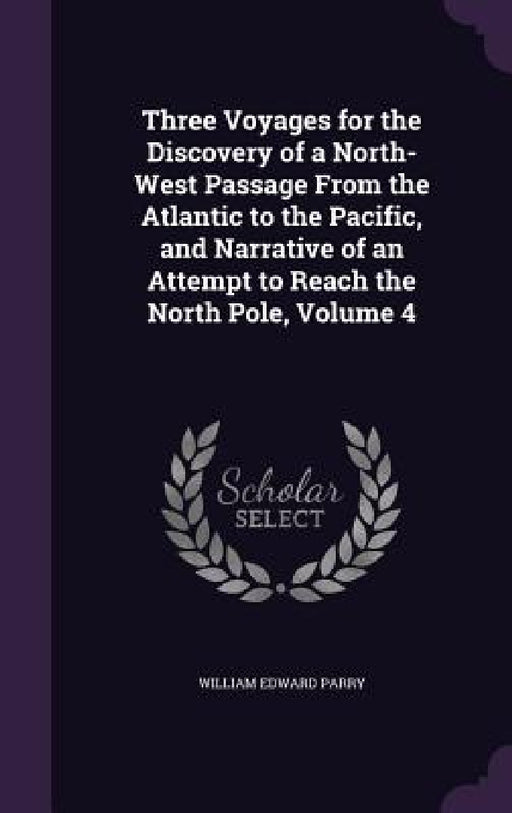 Three Voyages for the Discovery of a North-West Passage From the Atlantic to the Pacific, and Narrative of an Attempt to Reach the North Pole, Volume by William Edward Parry
