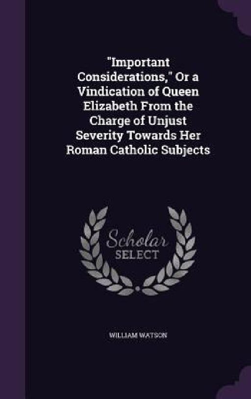 "Important Considerations," Or a Vindication of Queen Elizabeth From the Charge of Unjust Severity Towards Her Roman Catholic Subjects by William Watson