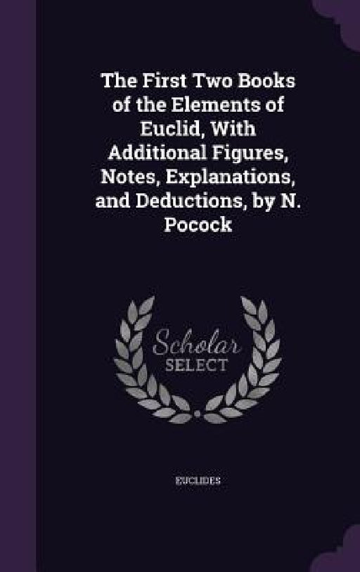 The First Two Books of the Elements of Euclid, With Additional Figures, Notes, Explanations, and Deductions, by N. Pocock by Euclides