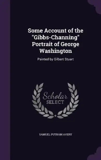 Some Account of the "Gibbs-Channing" Portrait of George Washington: Painted by Gilbert Stuart by Samuel Putnam Avery