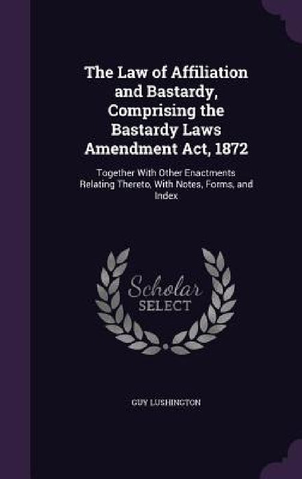 The Law of Affiliation and Bastardy, Comprising the Bastardy Laws Amendment Act, 1872: Together With Other Enactments Relating Thereto, With Notes, Fo by Guy Lushington