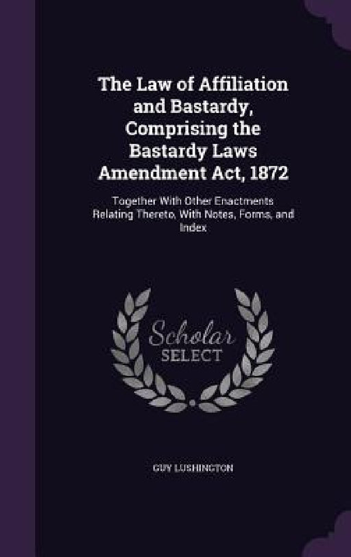 The Law of Affiliation and Bastardy, Comprising the Bastardy Laws Amendment Act, 1872: Together With Other Enactments Relating Thereto, With Notes, Fo by Guy Lushington