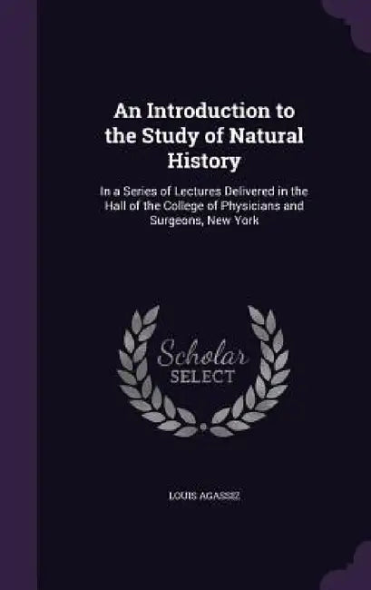 An Introduction to the Study of Natural History: In a Series of Lectures Delivered in the Hall of the College of Physicians and Surgeons, New York by Louis Agassiz