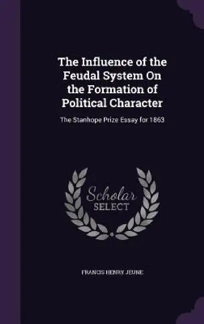 The Influence of the Feudal System On the Formation of Political Character: The Stanhope Prize Essay for 1863 by Francis Henry Jeune