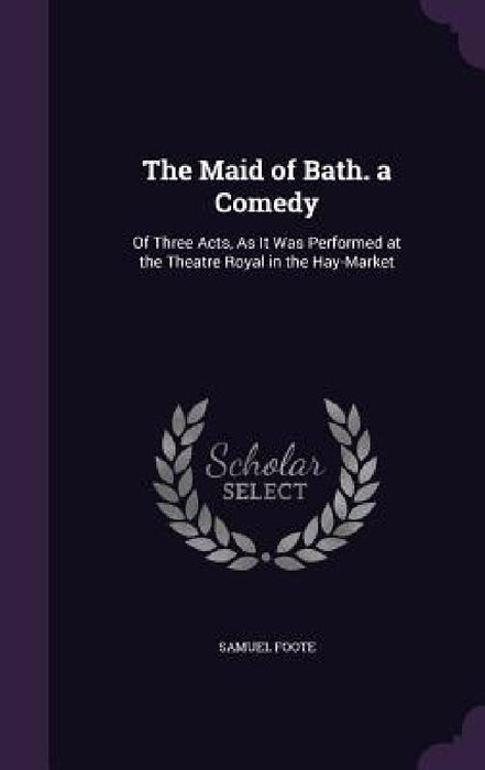 The Maid of Bath. a Comedy: Of Three Acts, As It Was Performed at the Theatre Royal in the Hay-Market by Samuel Foote