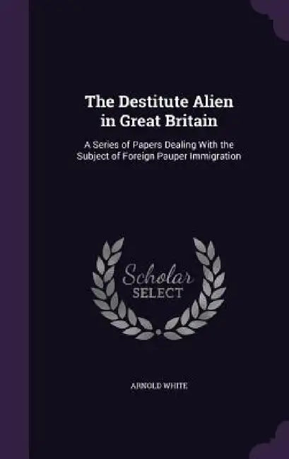 The Destitute Alien in Great Britain: A Series of Papers Dealing With the Subject of Foreign Pauper Immigration by Arnold White