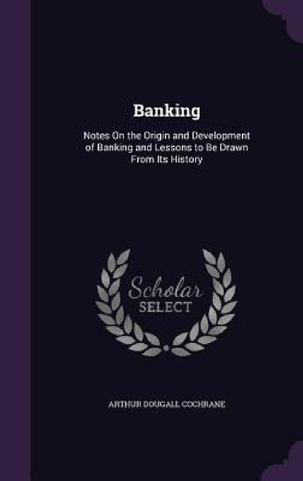 Banking: Notes On the Origin and Development of Banking and Lessons to Be Drawn From Its History by Arthur Dougall Cochrane