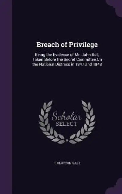 Breach of Privilege: Being the Evidence of Mr. John Bull, Taken Before the Secret Committee On the National Distress in 1847 and 1848 by T. Clutton Salt