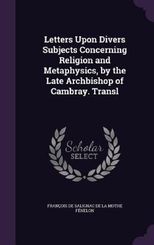 Letters Upon Divers Subjects Concerning Religion and Metaphysics, by the Late Archbishop of Cambray. Transl by François de Salignac de la Mothe Fénel