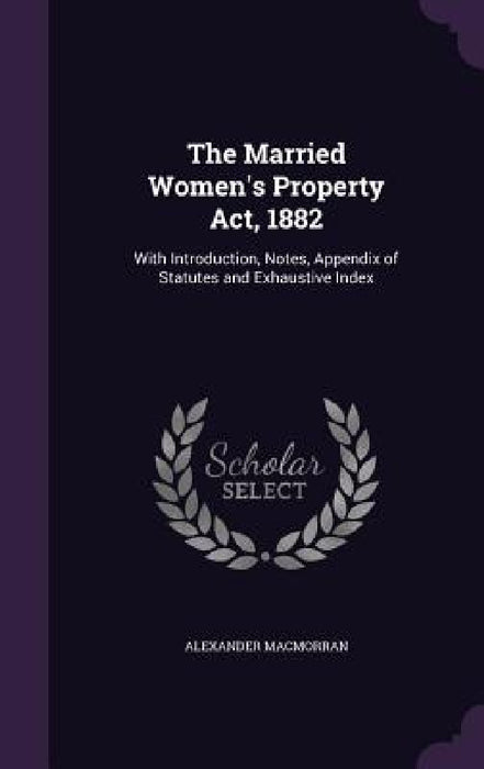 The Married Women's Property Act, 1882: With Introduction, Notes, Appendix of Statutes and Exhaustive Index by Alexander Macmorran