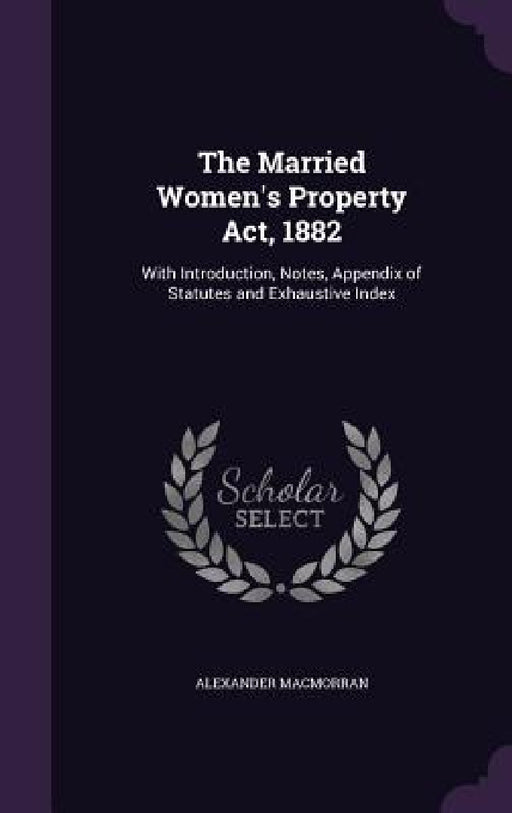 The Married Women's Property Act, 1882: With Introduction, Notes, Appendix of Statutes and Exhaustive Index by Alexander Macmorran