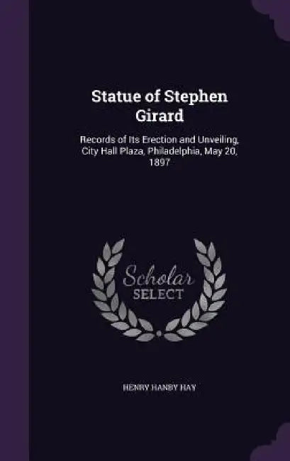 Statue of Stephen Girard: Records of Its Erection and Unveiling, City Hall Plaza, Philadelphia, May 20, 1897 by Henry Hanby Hay