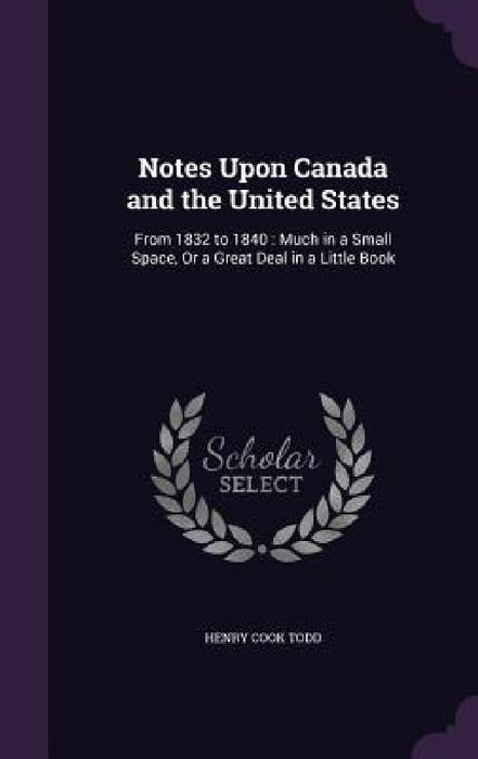 Notes Upon Canada and the United States: From 1832 to 1840: Much in a Small Space, Or a Great Deal in a Little Book by Henry Cook Todd