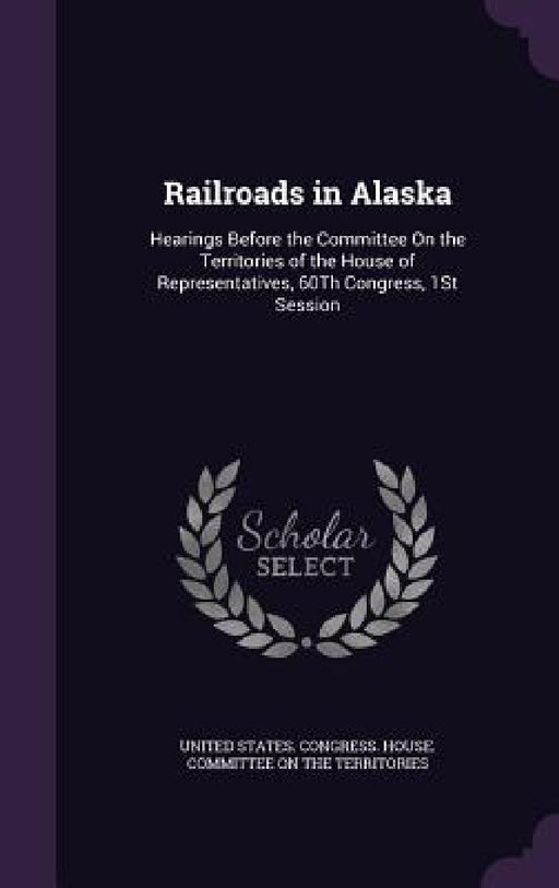 Railroads in Alaska: Hearings Before the Committee On the Territories of the House of Representatives, 60Th Congress, 1St Session by United States Congress House Committe