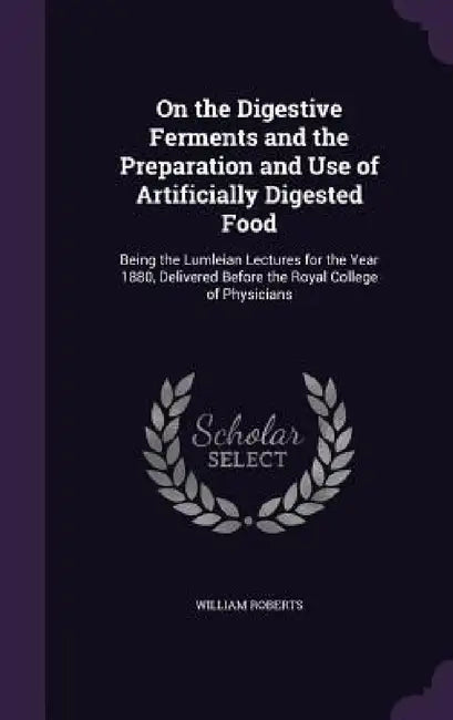 On the Digestive Ferments and the Preparation and Use of Artificially Digested Food: Being the Lumleian Lectures for the Year 1880, Delivered Before t by William Roberts