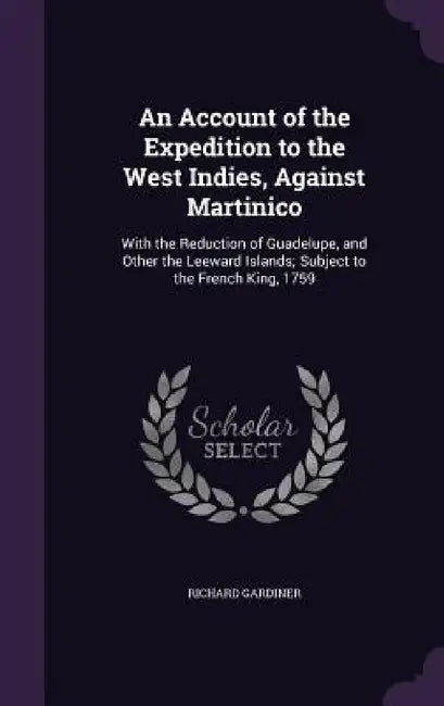 An Account of the Expedition to the West Indies, Against Martinico: With the Reduction of Guadelupe, and Other the Leeward Islands; Subject to the Fre by Richard Gardiner