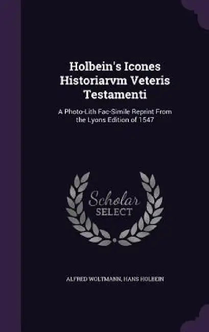 Holbein's Icones Historiarvm Veteris Testamenti: A Photo-Lith Fac-Simile Reprint From the Lyons Edition of 1547 by Alfred Woltmann, Hans Holbein