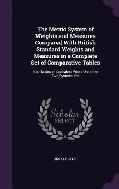 The Metric System of Weights and Measures Compared With British Standard Weights and Measures in a Complete Set of Comparative Tables: Also Tables of by Henry Rutter