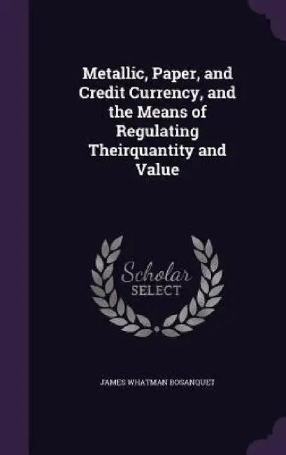 Metallic, Paper, and Credit Currency, and the Means of Regulating Theirquantity and Value by James Whatman Bosanquet