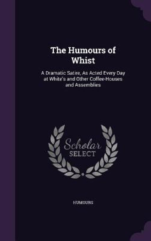 The Humours of Whist: A Dramatic Satire, As Acted Every Day at White's and Other Coffee-Houses and Assemblies by Humours