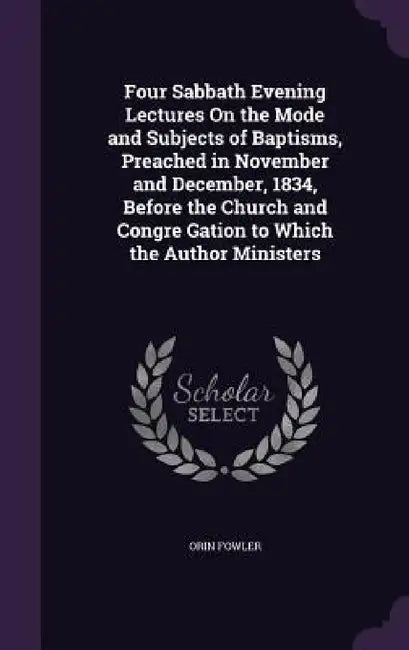 Four Sabbath Evening Lectures On the Mode and Subjects of Baptisms, Preached in November and December, 1834, Before the Church and Congre Gation to Wh by Orin Fowler