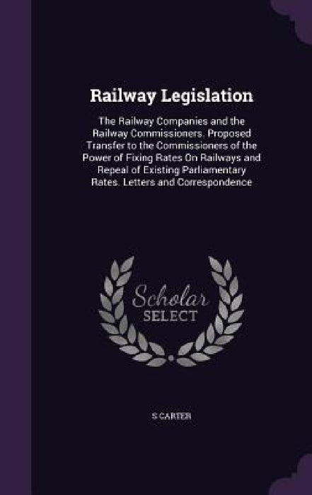 Railway Legislation: The Railway Companies and the Railway Commissioners. Proposed Transfer to the Commissioners of the Power of Fixing Rat by S. Carter