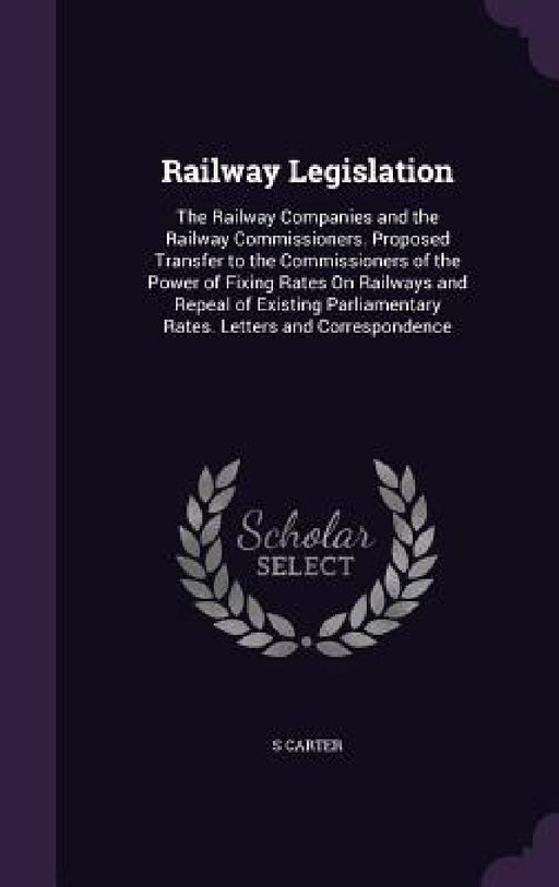 Railway Legislation: The Railway Companies and the Railway Commissioners. Proposed Transfer to the Commissioners of the Power of Fixing Rat by S. Carter