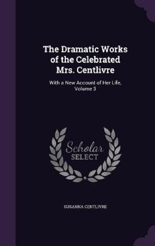 The Dramatic Works of the Celebrated Mrs. Centlivre: With a New Account of Her Life, Volume 3 by Susanna Centlivre
