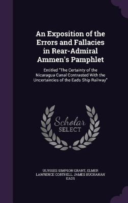 An Exposition of the Errors and Fallacies in Rear-Admiral Ammen's Pamphlet: Entitled "The Certainty of the Nicaragua Canal Contrasted With the Uncerta by Ulysses Simpson Grant, Elmer Lawrence Corthell, James Buchanan Eads