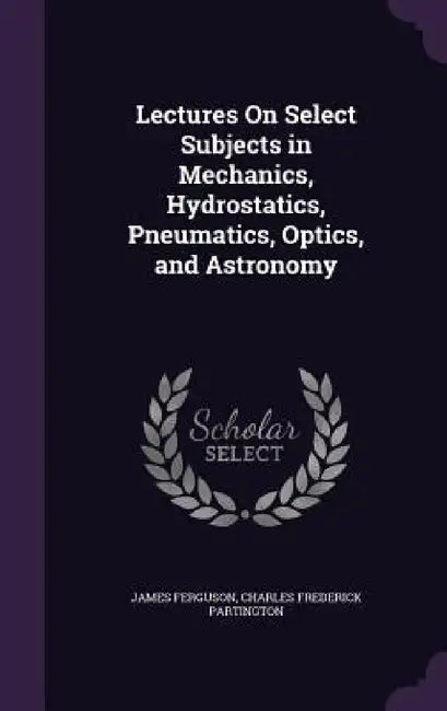 Lectures On Select Subjects in Mechanics, Hydrostatics, Pneumatics, Optics, and Astronomy by James Ferguson, Charles Frederick Partington