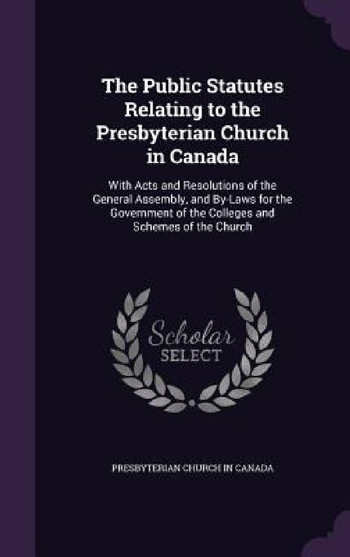 The Public Statutes Relating to the Presbyterian Church in Canada: With Acts and Resolutions of the General Assembly, and By-Laws for the Government o by Presbyterian Church in Canada