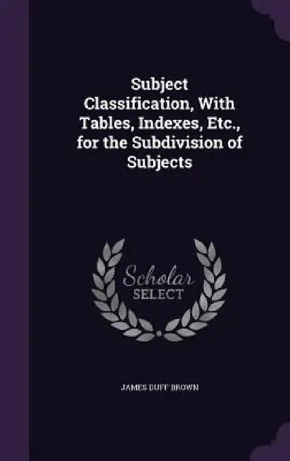 Subject Classification, With Tables, Indexes, Etc., for the Subdivision of Subjects by James Duff Brown
