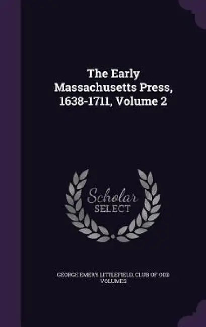 The Early Massachusetts Press, 1638-1711, Volume 2 by George Emery Littlefield, Club of Odd Volumes