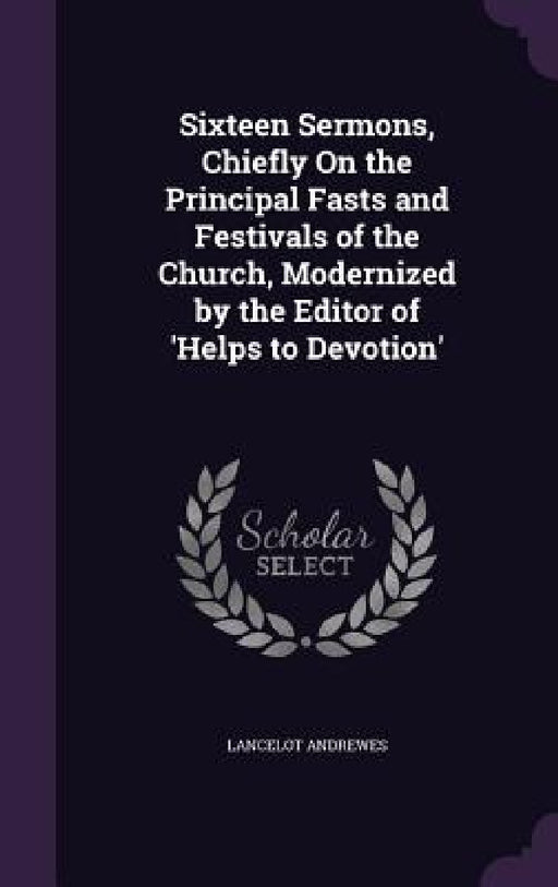 Sixteen Sermons, Chiefly On the Principal Fasts and Festivals of the Church, Modernized by the Editor of 'Helps to Devotion' by Lancelot Andrewes