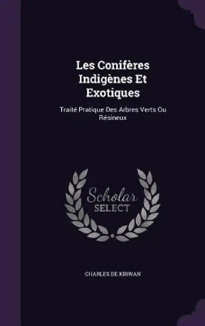 Les Conifères Indigènes Et Exotiques: Traité Pratique Des Arbres Verts Ou Résineux by Charles de Kirwan
