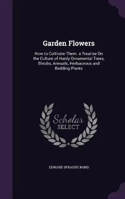 Garden Flowers: How to Cultivate Them. a Treatise On the Culture of Hardy Ornamental Trees, Shrubs, Annuals, Herbaceous and Bedding Plants by Edward Sprague Rand