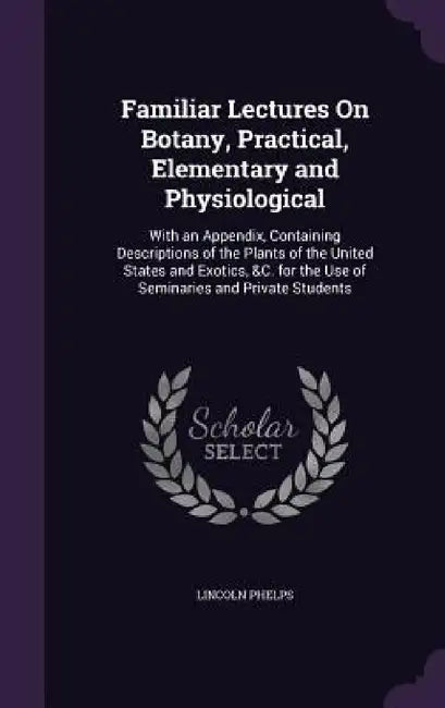 Familiar Lectures On Botany, Practical, Elementary and Physiological: With an Appendix, Containing Descriptions of the Plants of the United States and by Lincoln Phelps