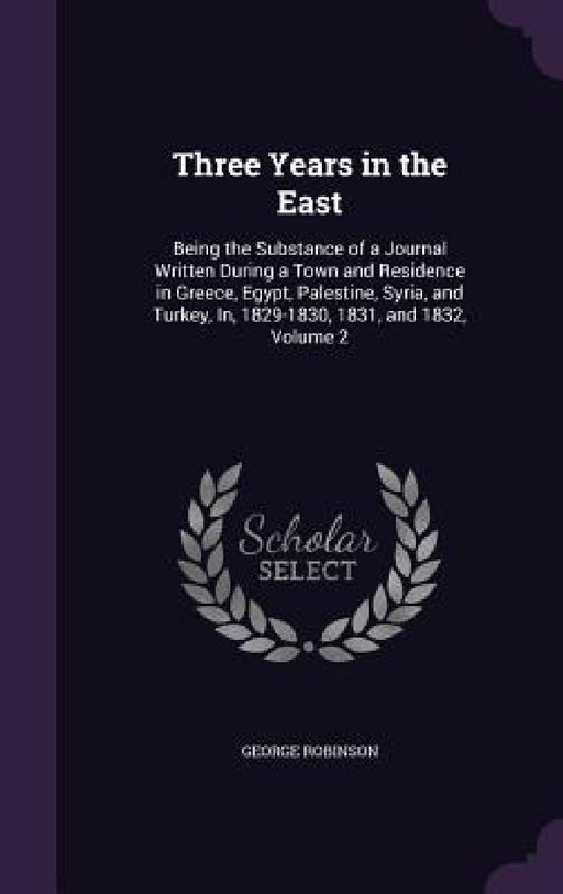 Three Years in the East: Being the Substance of a Journal Written During a Town and Residence in Greece, Egypt, Palestine, Syria, and Turkey, I by George Robinson