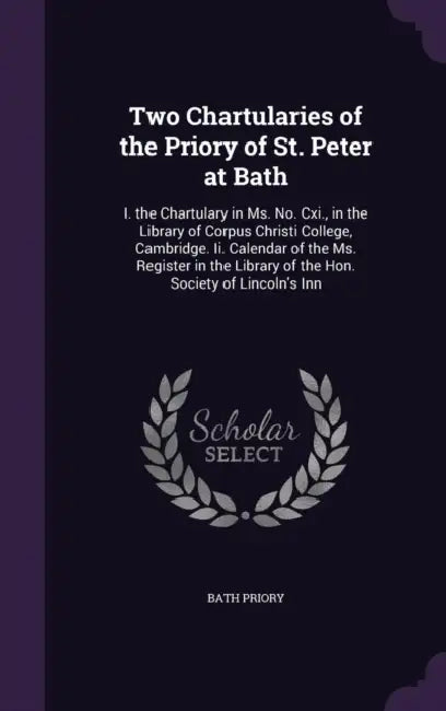 Two Chartularies of the Priory of St. Peter at Bath: I. the Chartulary in Ms. No. Cxi., in the Library of Corpus Christi College, Cambridge. Ii. Calen by Bath Priory