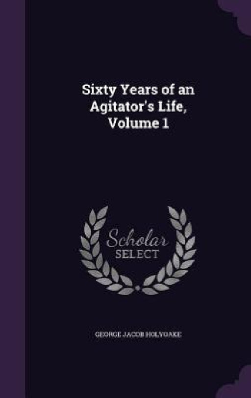 Sixty Years of an Agitator's Life, Volume 1 by George Jacob Holyoake