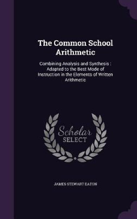 The Common School Arithmetic: Combining Analysis and Synthesis: Adapted to the Best Mode of Instruction in the Elements of Written Arithmetic by James Stewart Eaton