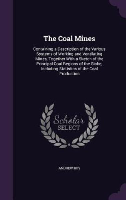 The Coal Mines: Containing a Description of the Various Systems of Working and Ventilating Mines, Together With a Sketch of the Princi by Andrew Roy