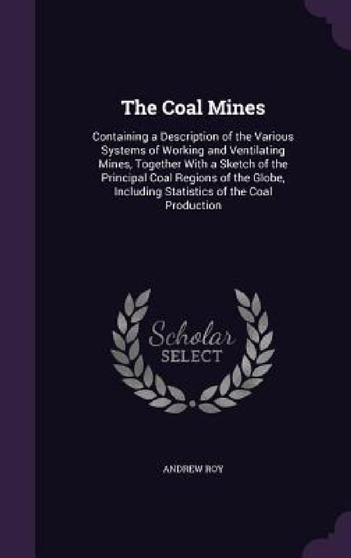 The Coal Mines: Containing a Description of the Various Systems of Working and Ventilating Mines, Together With a Sketch of the Princi by Andrew Roy