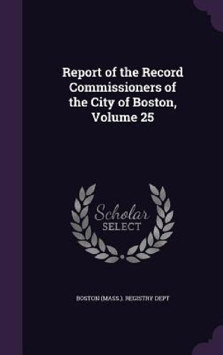 Report of the Record Commissioners of the City of Boston, Volume 25 by Boston (Mass ). Registry Dept