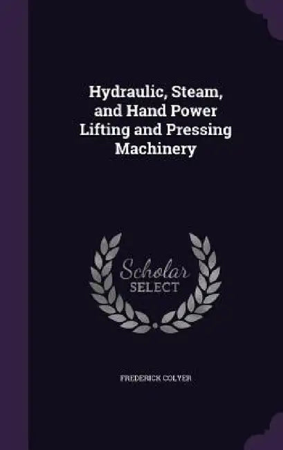 Hydraulic, Steam, and Hand Power Lifting and Pressing Machinery by Frederick Colyer